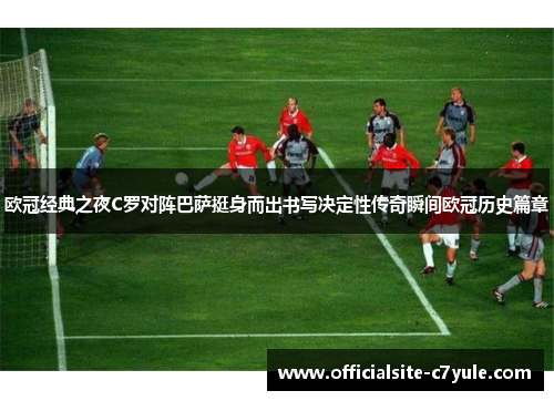欧冠经典之夜C罗对阵巴萨挺身而出书写决定性传奇瞬间欧冠历史篇章