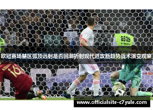 欧冠赛场禁区弧顶远射是否回潮折射现代进攻新趋势战术演变观察