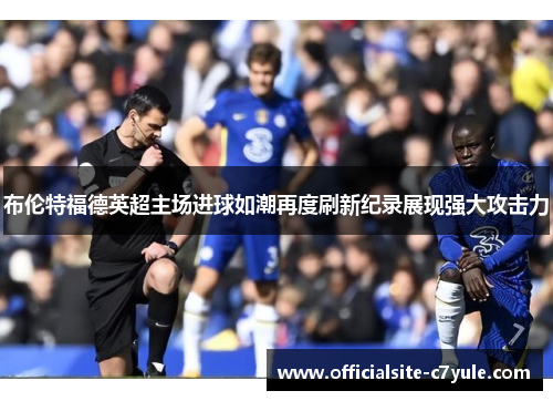 布伦特福德英超主场进球如潮再度刷新纪录展现强大攻击力